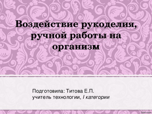 Воздействие рукоделия, ручной работы на организм Подготовила: Титова Е.П. учитель технологии, I категории