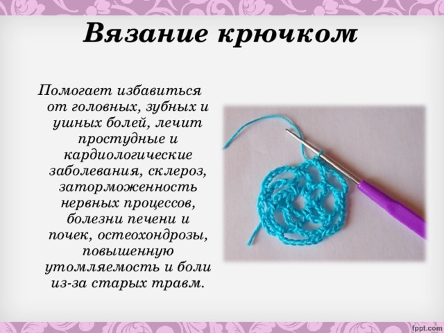 Вязание крючком Помогает избавиться от головных, зубных и ушных болей, лечит простудные и кардиологические заболевания, склероз, заторможенность нервных процессов, болезни печени и почек, остеохондрозы, повышенную утомляемость и боли из-за старых травм.