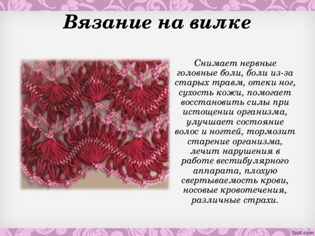 Вязание на вилке  Снимает нервные головные боли, боли из-за старых травм, отеки ног, сухость кожи, помогает восстановить силы при истощении организма, улучшает состояние волос и ногтей, тормозит старение организма, лечит нарушения в работе вестибулярного аппарата, плохую свертываемость крови, носовые кровотечения, различные страхи.