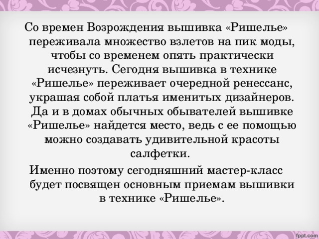 Со времен Возрождения вышивка «Ришелье» переживала множество взлетов на пик моды, чтобы со временем опять практически исчезнуть. Сегодня вышивка в технике «Ришелье» переживает очередной ренессанс, украшая собой платья именитых дизайнеров. Да и в домах обычных обывателей вышивке «Ришелье» найдется место, ведь с ее помощью можно создавать удивительной красоты салфетки. Именно поэтому сегодняшний мастер-класс будет посвящен основным приемам вышивки в технике «Ришелье».