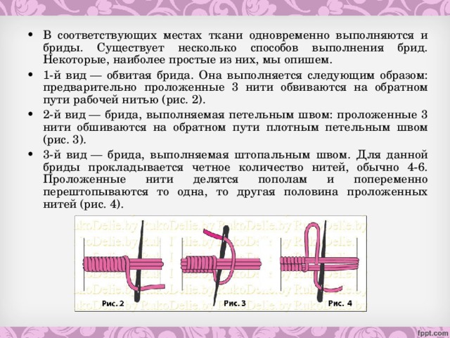 В соответствующих местах ткани одновременно выполняются и бриды. Существует несколько способов выполнения брид. Некоторые, наиболее простые из них, мы опишем. 1-й вид — обвитая брида. Она выполняется следующим образом: предварительно проложенные 3 нити обвиваются на обратном пути рабочей нитью (рис. 2). 2-й вид — брида, выполняемая петельным швом: проложенные 3 нити обшиваются на обратном пути плотным петельным швом (рис. 3). 3-й вид — брида, выполняемая штопальным швом. Для данной бриды прокладывается четное количество нитей, обычно 4-6. Проложенные нити делятся пополам и попеременно перештопываются то одна, то другая половина проложенных нитей (рис. 4).