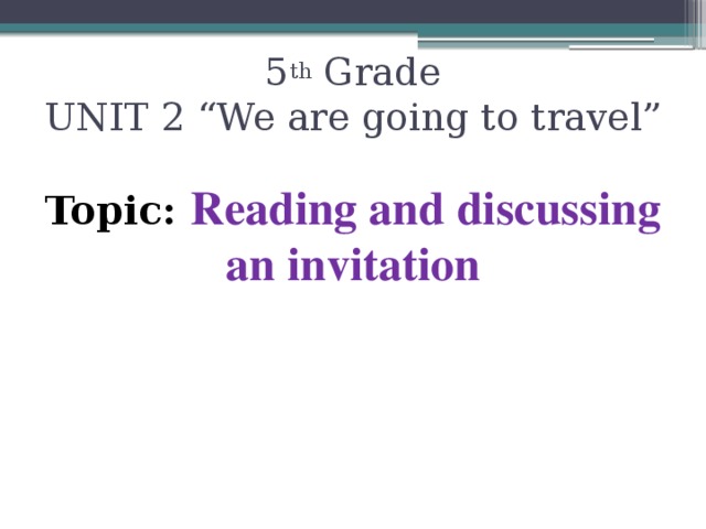 5 th Grade  UNIT 2 “We are going to travel” Topic: Reading and discussing an invitation