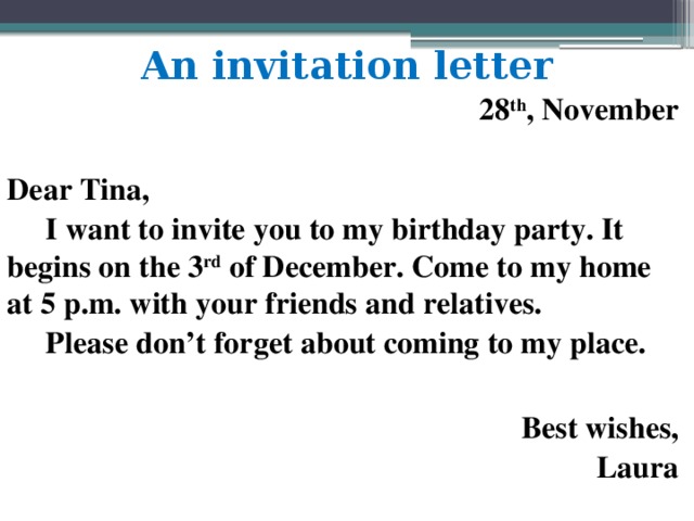 An invitation letter  28 th , November  Dear Tina,  I want to invite you to my birthday party. It begins on the 3 rd of December. Come to my home at 5 p.m. with your friends and relatives.  Please don’t forget about coming to my place.  Best wishes, Laura