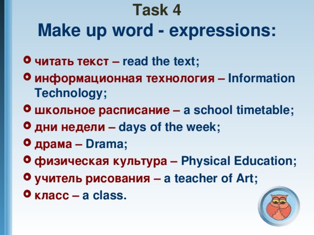 Task 4  Make up word - expressions: читать текст – read the text; информационная технология – Information Technology; школьное расписание – a  school timetable; дни недели – days of the week; драма – Drama; физическая культура – Physical Education; учитель рисования – a  teacher of Art; класс – a class.