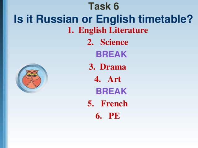 Task 6  Is it Russian or English timetable? 1. English Literature 2. Science  BREAK 3. Drama 4. Art  BREAK 5. French 6. PE