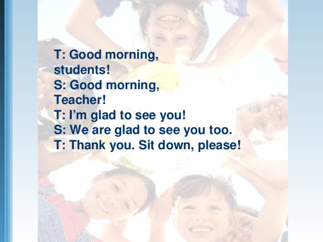 T: Good morning, students! S: Good morning, Teacher! T: I’m glad to see you! S: We are glad to see you too. T: Thank you. Sit down, please!