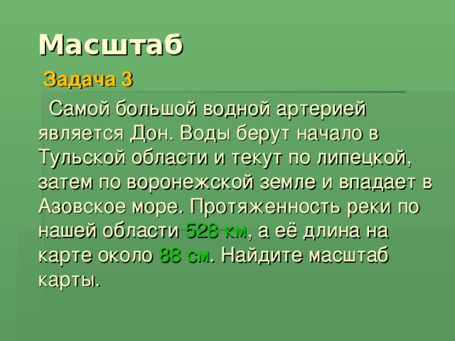 Масштаб  Задача 3   Самой большой водной артерией является Дон. Воды берут начало в Тульской области и текут по липецкой, затем по воронежской земле и впадает в Азовское море. Протяженность реки по нашей области 528  км , а её длина на карте около 88 см . Найдите масштаб карты.