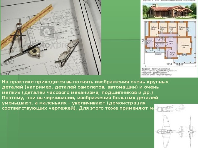 На практике приходится выполнять изображения очень крупных деталей (например, деталей самолетов, автомашин) и очень мелких (деталей часового механизма, подшипников и др.) Поэтому, при вычерчивании, изображения больших деталей уменьшают, а маленьких – увеличивают (демонстрация соответствующих чертежей). Для этого тоже применяют масштаб.