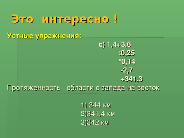 Это интересно ! Устные упражнения:   c ) 1,4+3,6  :0,25  *0,14  -2,7  +341,3 Протяженность области с запада на восток  1) 344 км  2)341,4 км  3)342 км