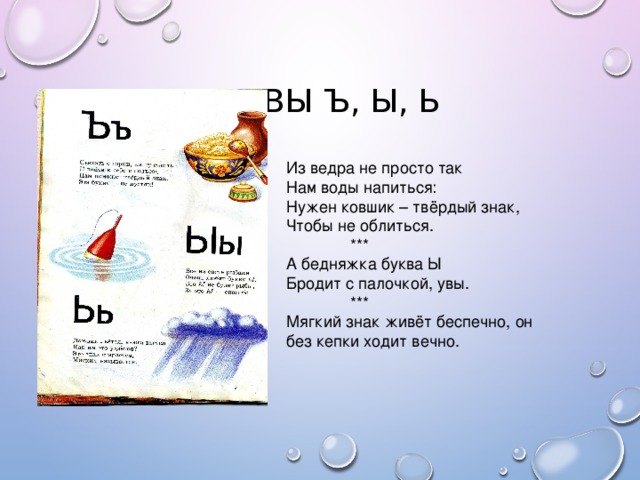 БУКВЫ Ъ, Ы, Ь Из ведра не просто так Нам воды напиться: Нужен ковшик – твёрдый знак, Чтобы не облиться.  *** А бедняжка буква Ы Бродит с палочкой, увы.  *** Мягкий знак живёт беспечно, он без кепки ходит вечно.