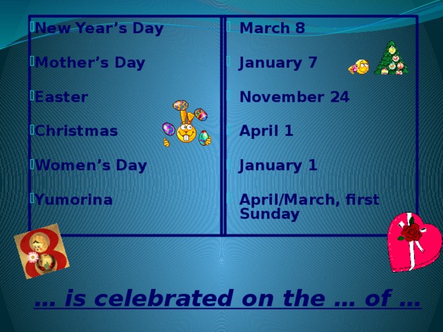 New Year’s Day March 8   Mother’s Day January 7   Easter November 24   Christmas April 1   January 1 Women’s Day   April/March, first Sunday Yumorina  … is celebrated on the … of …