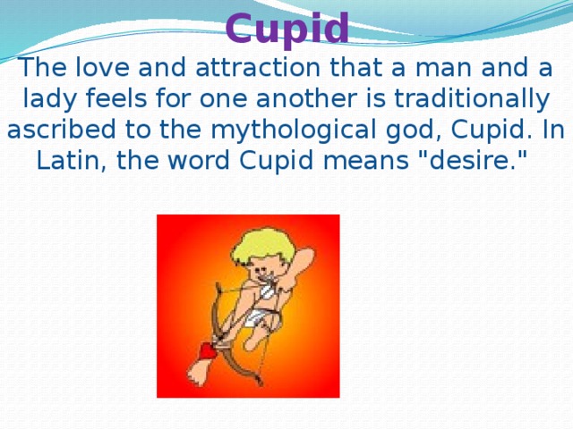   Cupid  The love and attraction that a man and a lady feels for one another is traditionally ascribed to the mythological god, Cupid. In Latin, the word Cupid means 