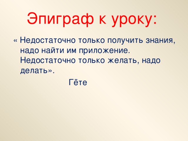 Эпиграф к уроку: « Недостаточно только получить знания, надо найти им приложение. Недостаточно только желать, надо делать».  Гёте