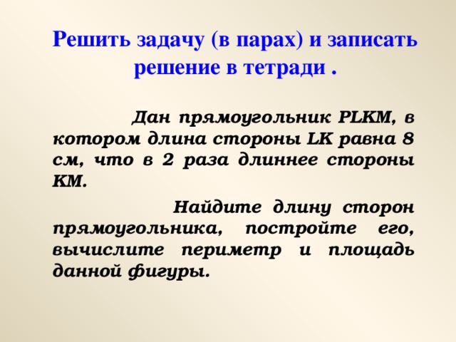 Решить задачу (в парах) и записать решение в тетради .  Дан прямоугольник PLKM , в котором длина стороны LK равна 8 см, что в 2 раза длиннее стороны KM .  Найдите длину сторон прямоугольника, постройте его, вычислите периметр и площадь данной фигуры.