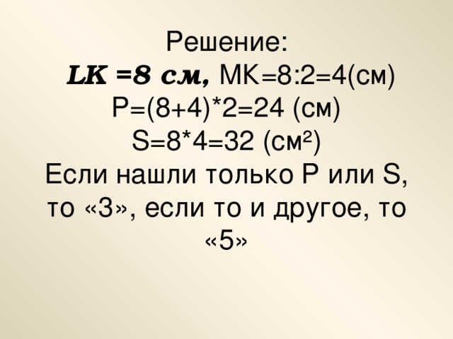 Решение:  LK =8 см, МК=8:2=4(см)  Р=(8+4)*2=24 (см)  S=8*4=32 (c м ² )  Если нашли только Р или S , то «3», если то и другое, то «5»