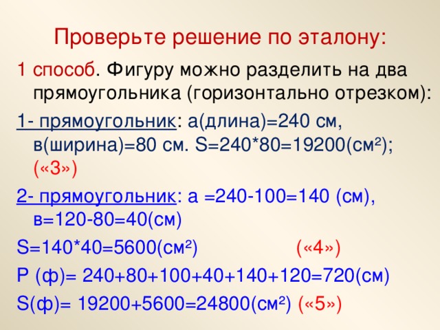 Проверьте решение по эталону: 1 способ . Фигуру можно разделить на два прямоугольника (горизонтально отрезком): 1- прямоугольник : а(длина)=240 см, в(ширина)=80 см. S=240*80=19200( см²); («3») 2- прямоугольник : а =240-100=140 (см), в=120-80=40(см) S =140*40=5600(см²) («4») Р (ф)= 240+80+100+40+140+120=720(см) S (ф)= 19200+5600=24800(см²) («5»)