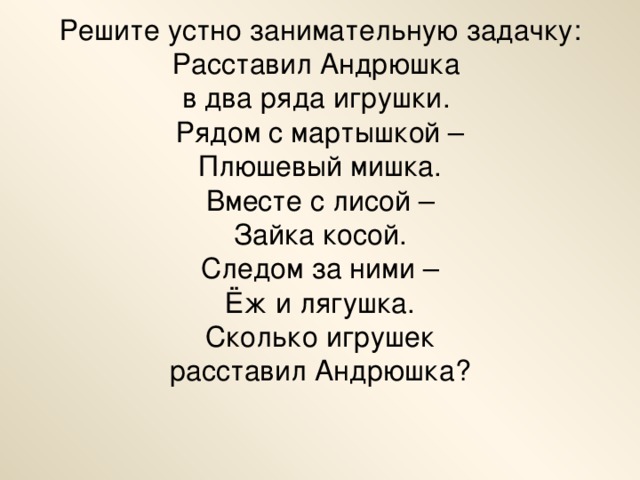 Решите устно занимательную задачку:  Расставил Андрюшка  в два ряда игрушки.  Рядом с мартышкой –  Плюшевый мишка.  Вместе с лисой –  Зайка косой.  Следом за ними –  Ёж и лягушка.  Сколько игрушек  расставил Андрюшка?