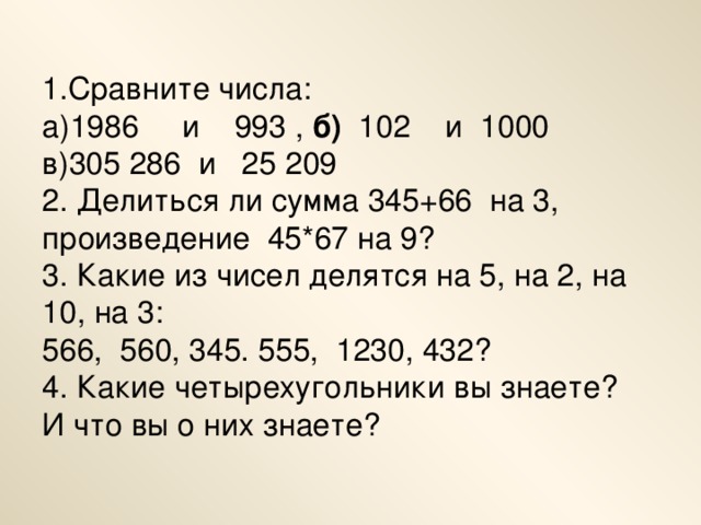 1.Сравните числа:  а)1986 и 993 , б)   102 и 1000  в)305 286 и   25 209                                       2. Делиться ли сумма 345+66 на 3, произведение 45*67 на 9?  3. Какие из чисел делятся на 5, на 2, на 10, на 3:  566, 560, 345. 555, 1230, 432?  4. Какие четырехугольники вы знаете? И что вы о них знаете?