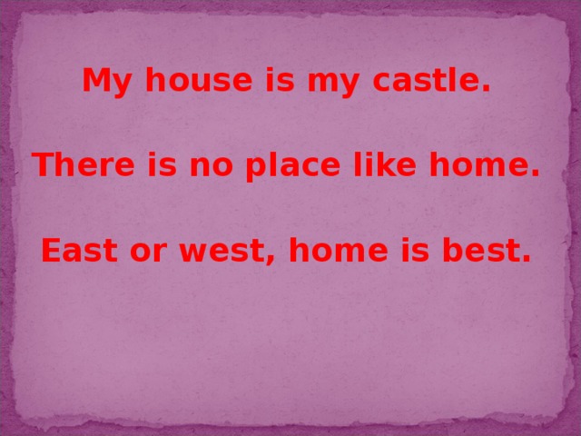 My house is my castle.  There is no place like home.  East or west, home is best.