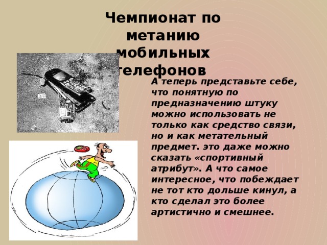 Чемпионат по метанию мобильных телефонов А теперь представьте себе, что понятную по предназначению штуку можно использовать не только как средство связи, но и как метательный предмет. это даже можно сказать «спортивный атрибут». А что самое интересное, что побеждает не тот кто дольше кинул, а кто сделал это более артистично и смешнее.