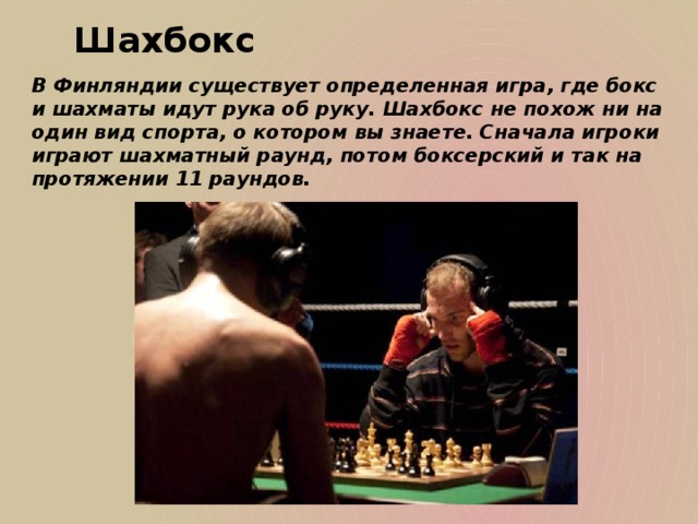 Шахбокс В Финляндии существует определенная игра, где бокс и шахматы идут рука об руку. Шахбокс не похож ни на один вид спорта, о котором вы знаете. Сначала игроки играют шахматный раунд, потом боксерский и так на протяжении 11 раундов.