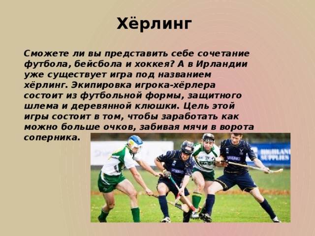 Хёрлинг Сможете ли вы представить себе сочетание футбола, бейсбола и хоккея? А в Ирландии уже существует игра под названием хёрлинг. Экипировка игрока-хёрлера состоит из футбольной формы, защитного шлема и деревянной клюшки. Цель этой игры состоит в том, чтобы заработать как можно больше очков, забивая мячи в ворота соперника.