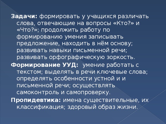 Задачи: формировать у учащихся различать слова, отвечающие на вопросы «Кто?» и «Что?»; продолжить работу по формированию умения записывать предложение, находить в нём основу; развивать навыки письменной речи; развивать орфографическую зоркость. Формирование УУД: умение работать с текстом; выделять в речи ключевые слова; определять особенности устной и и письменной речи; осуществлять самоконтроль и самопроверку. Пропидевтика: имена существительные, их классификация; здоровый образ жизни.