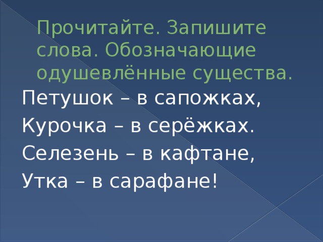 Прочитайте. Запишите слова. Обозначающие одушевлённые существа. Петушок – в сапожках, Курочка – в серёжках. Селезень – в кафтане, Утка – в сарафане!