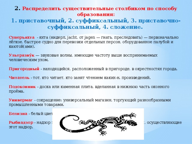 2. Распределить существительные столбиком по способу образования: 1. приставочный, 2. суффиксальный, 3. приставочно-суффиксальный, 4. сложение. Суперъяхта - яхта (нидерл. jacht, от jagen — гнать, преследовать) — первоначально лёгкое, быстрое судно для перевозки отдельных персон, оборудованное палубой и каютой(ами). Ультразву́к — звуковые волны, имеющие частоту выше воспринимаемых человеческим ухом. Пригородный - находящийся, расположенный в пригороде, в окрестностях города. Читатель - тот, кто читает, кто занят чтением каких-н. произведений. Подоконник - доска или каменная плита, вделанная в нижнюю часть оконного проёма. Универмаг - сокращение: универсальный магазин, торгующий разнообразными промышленными товарами. Белизна - белый цвет чего-нибудь. Рыбнадзор - надзор за соблюдением правил рыбной ловли; органы, осуществляющие этот надзор.