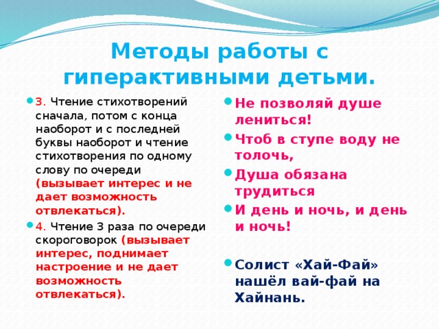 Методы работы с гиперактивными детьми. 3. Чтение стихотворений сначала, потом с конца наоборот и с последней буквы наоборот и чтение стихотворения по одному слову по очереди (вызывает интерес и не дает возможность отвлекаться). 4. Чтение 3 раза по очереди скороговорок (вызывает интерес, поднимает настроение и не дает возможность отвлекаться). Не позволяй душе лениться! Чтоб в ступе воду не толочь, Душа обязана трудиться И день и ночь, и день и ночь!