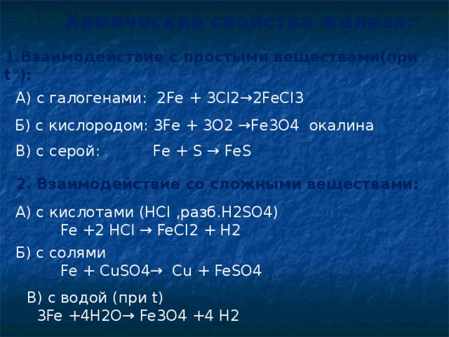 Химические свойства железа: 1.Взаимодействие с простыми веществами(при t°):  А) с галогенами: 2Fe + 3Cl2→2FeCl3  Б) с кислородом: 3Fe + 3O2 →Fe3O4 окалина В) с серой: Fe + S → FeS 2. Взаимодействие со сложными веществами: А) с кислотами ( HCl , разб. H2SO4)   Fe +2 HCl → FeCl2 + H2 Б) с солями   Fe + CuSO4→ Cu + FeSO4 В) с водой (при t)  3Fe +4H2O→ Fe3O4 +4 H2