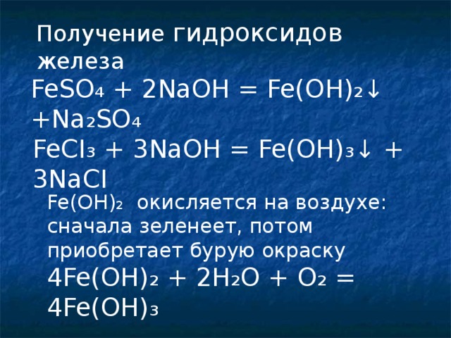 Получение гидроксидов железа FeSO ₄ + 2NaOH = Fe(OH)₂↓ +Na₂ SO ₄ FeCI ₃ + 3NaOH = Fe(OH)₃↓ + 3NaCI Fe(OH) ₂ окисляется на воздухе: сначала зеленеет, потом приобретает бурую окраску 4 Fe(OH)₂ + 2H₂O + O₂ = 4Fe(OH)₃