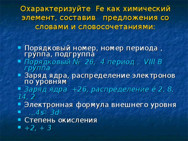 Охарактеризуйте Fe как химический элемент, составив предложения со словами и словосочетаниями: Порядковый номер, номер периода , группа, подгруппа Порядковый № 26, 4 период , VIII В группа Заряд ядра, распределение электронов по уровням Заряд ядра +26, распределение é 2, 8, 14, 2