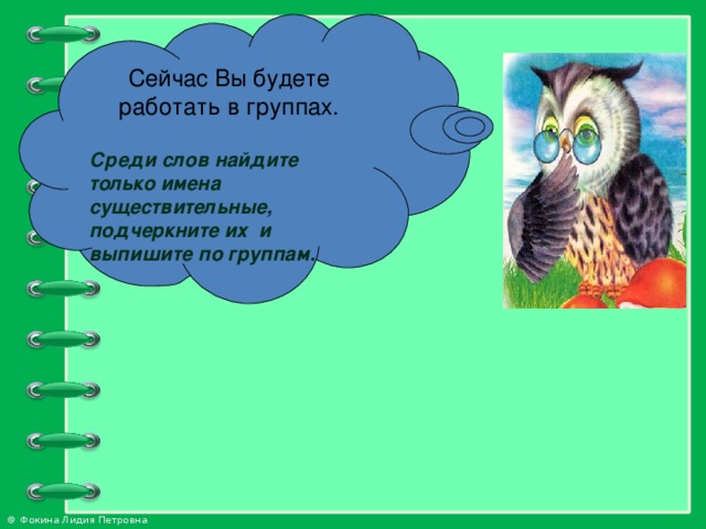 Сейчас Вы будете работать в группах.  Среди слов найдите только имена существительные, подчеркните их и выпишите по группам.