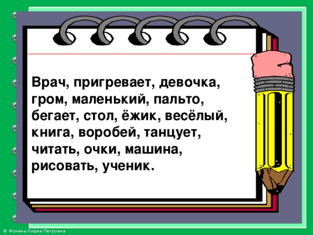 Врач, пригревает, девочка, гром, маленький, пальто,  бегает, стол, ёжик, весёлый, книга, воробей, танцует,  читать, очки, машина, рисовать, ученик.  Врач, пригревает, девочка, гром, маленький, пальто, бегает, стол, ёжик, весёлый, книга, воробей, танцует, читать, очки, машина, рисовать, ученик.