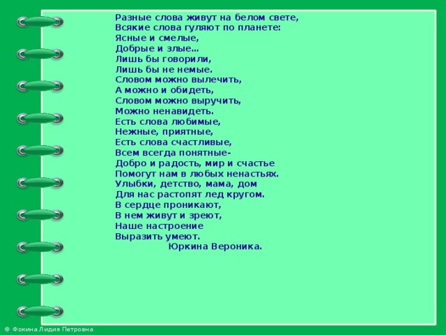 Разные слова живут на белом свете, Всякие слова гуляют по планете: Ясные и смелые, Добрые и злые… Лишь бы говорили, Лишь бы не немые. Словом можно вылечить, А можно и обидеть, Словом можно выручить, Можно ненавидеть. Есть слова любимые, Нежные, приятные, Есть слова счастливые, Всем всегда понятные- Добро и радость, мир и счастье Помогут нам в любых ненастьях. Улыбки, детство, мама, дом Для нас растопят лед кругом. В сердце проникают, В нем живут и зреют, Наше настроение Выразить умеют.  Юркина Вероника.