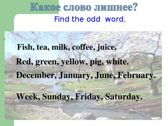Find the odd word.  Fish, tea, milk, coffee, juice.  Red, green, yellow, pig, white. December, January, June, February.  Week, Sunday, Friday, Saturday.