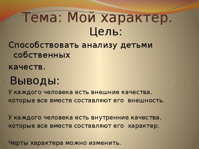 Тема: Мой характер. Цель: Способствовать анализу детьми собственных качеств. Выводы: У каждого человека есть внешние качества, которые все вместе составляют его внешность. У каждого человека есть внутренние качества, которые все вместе составляют его характер. Черты характера можно изменить.