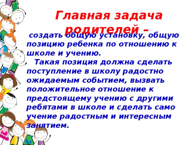 Главная задача родителей –  создать общую установку, общую позицию ребенка по отношению к школе и учению.  Такая позиция должна сделать поступление в школу радостно ожидаемым событием, вызвать положительное отношение к предстоящему учению с другими ребятами в школе и сделать само учение радостным и интересным занятием.