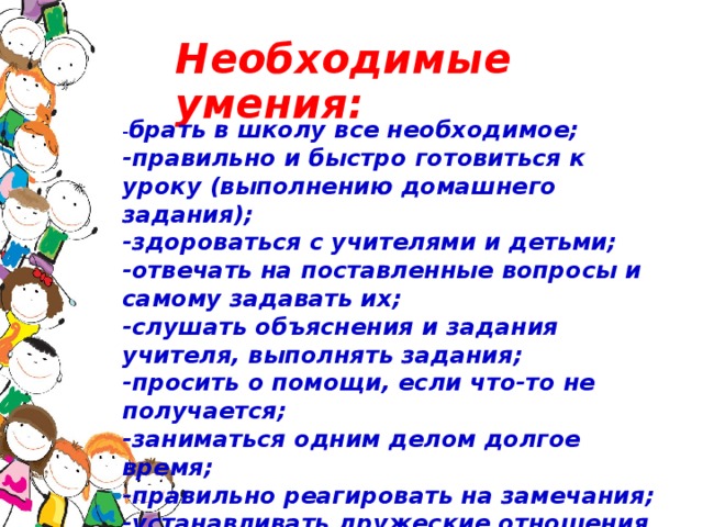 Необходимые умения: - брать в школу все необходимое;  -правильно и быстро готовиться к уроку (выполнению домашнего задания);  -здороваться с учителями и детьми;  -отвечать на поставленные вопросы и самому задавать их;  -слушать объяснения и задания учителя, выполнять задания;  -просить о помощи, если что-то не получается;  -заниматься одним делом долгое время;  -правильно реагировать на замечания;  -устанавливать дружеские отношения со сверстниками.