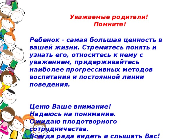 Уважаемые родители!   Помните!   Ребенок - самая большая ценность в вашей жизни. Стремитесь понять и узнать его, относитесь к нему с уважением, придерживайтесь наиболее прогрессивных методов воспитания и постоянной линии поведения.     Ценю Ваше внимание!  Надеюсь на понимание.  Ожидаю плодотворного сотрудничества.  Всегда рада видеть и слышать Вас!   