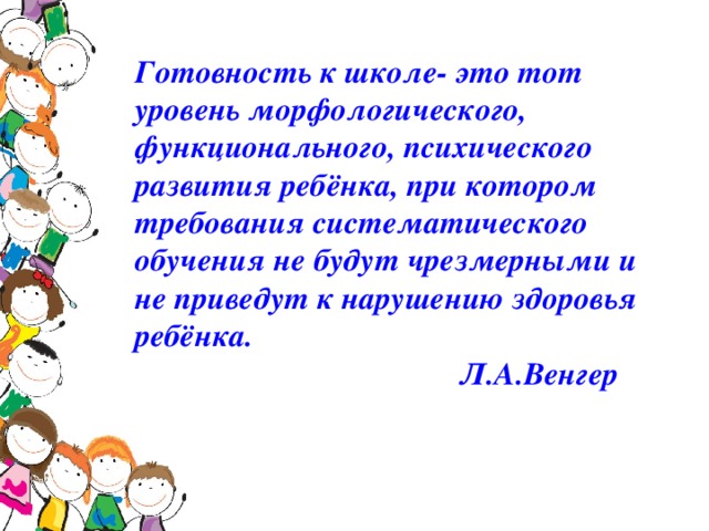 Готовность к школе- это тот уровень морфологического, функционального, психического развития ребёнка, при котором требования систематического обучения не будут чрезмерными и не приведут к нарушению здоровья ребёнка.  Л.А.Венгер