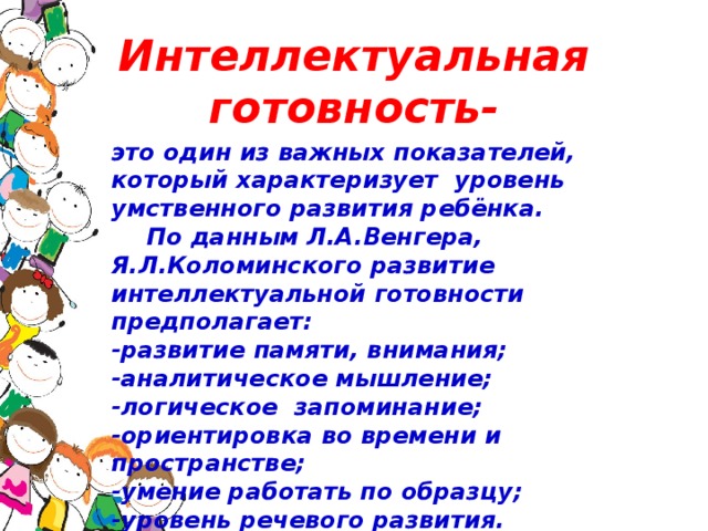 Интеллектуальная готовность- это один из важных показателей, который характеризует уровень умственного развития ребёнка.  По данным Л.А.Венгера, Я.Л.Коломинского развитие интеллектуальной готовности предполагает: -развитие памяти, внимания; -аналитическое мышление; -логическое запоминание; -ориентировка во времени и пространстве; -умение работать по образцу; -уровень речевого развития.