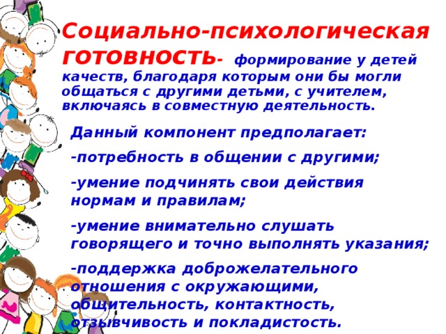 Социально-психологическая готовность - формирование у детей качеств, благодаря которым они бы могли общаться с другими детьми, с учителем, включаясь в совместную деятельность.   Данный компонент предполагает: -потребность в общении с другими; -умение подчинять свои действия нормам и правилам; -умение внимательно слушать говорящего и точно выполнять указания; -поддержка доброжелательного отношения с окружающими, общительность, контактность, отзывчивость и покладистость.