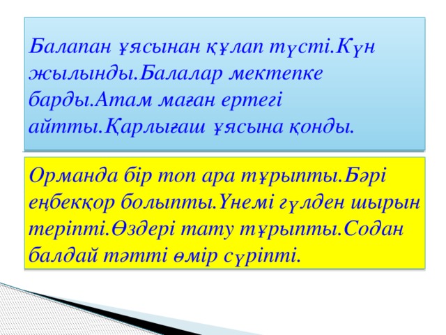 Балапан ұясынан құлап түсті.Күн жылынды.Балалар мектепке барды.Атам маған ертегі айтты.Қарлығаш ұясына қонды. Орманда бір топ ара тұрыпты.Бәрі еңбекқор болыпты.Үнемі гүлден шырын теріпті.Өздері тату тұрыпты.Содан балдай тәтті өмір сүріпті.