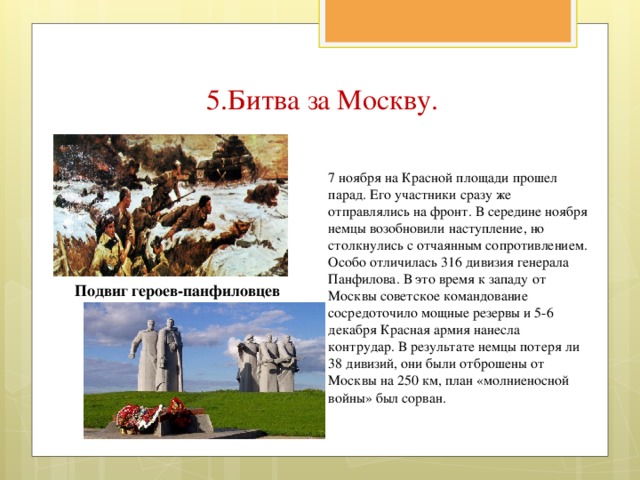 5.Битва за Москву. 7 ноября на Красной площади прошел парад. Его участники сразу же отправлялись на фронт. В середине ноября немцы возобновили наступление, но столкнулись с отчаянным сопротивлением. Особо отличилась 316 дивизия генерала Панфилова. В это время к западу от Москвы советское командование сосредоточило мощные резервы и 5-6 декабря Красная армия нанесла контрудар. В результате немцы потеря ли 38 дивизий, они были отброшены от Москвы на 250 км, план «молниеносной войны» был сорван. Подвиг героев-панфиловцев