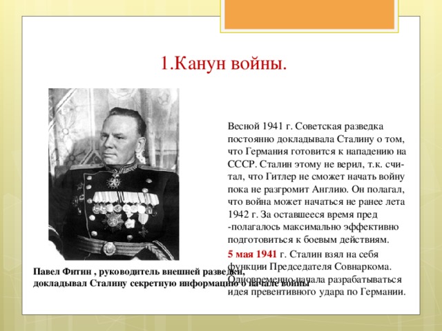 1.Канун войны. Весной 1941 г. Советская разведка постоянно докладывала Сталину о том, что Германия готовится к нападению на СССР. Сталин этому не верил, т.к. счи-тал, что Гитлер не сможет начать войну пока не разгромит Англию. Он полагал, что война может начаться не ранее лета 1942 г. За оставшееся время пред -полагалось максимально эффективно подготовиться к боевым действиям. 5 мая 1941 г. Сталин взял на себя функции Председателя Совнаркома. Одновременно начала разрабатываться идея превентивного удара по Германии. Павел Фитин , руководитель внешней разведки, докладывал Сталину секретную информацию о начале войны