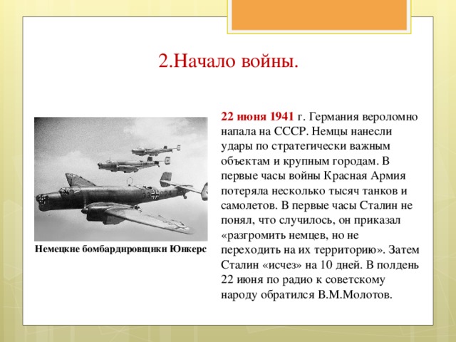 2.Начало войны. 22 июня 1941 г. Германия вероломно напала на СССР. Немцы нанесли удары по стратегически важным объектам и крупным городам. В первые часы войны Красная Армия потеряла несколько тысяч танков и самолетов. В первые часы Сталин не понял, что случилось, он приказал «разгромить немцев, но не переходить на их территорию». Затем Сталин «исчез» на 10 дней. В полдень 22 июня по радио к советскому народу обратился В.М.Молотов. Немецкие бомбардировщики Юнкерс