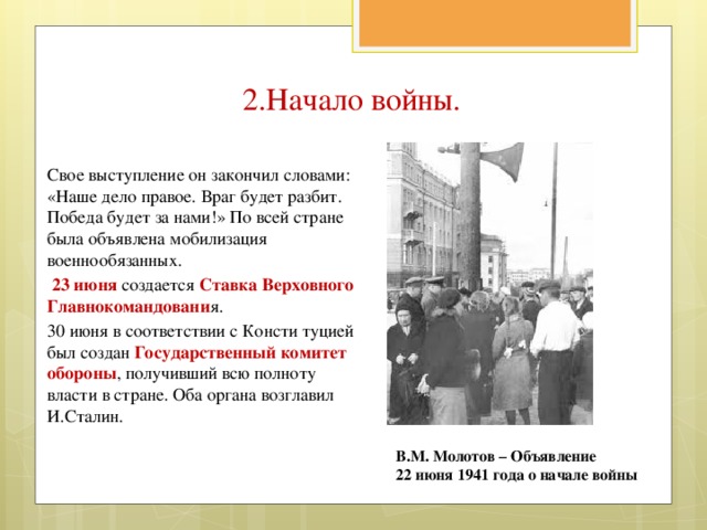 2.Начало войны. Свое выступление он закончил словами: «Наше дело правое. Враг будет разбит. Победа будет за нами!» По всей стране была объявлена мобилизация военнообязанных.  23 июня создается Ставка Верховного Главнокомандовани я. 30 июня в соответствии с Консти туцией был создан Государственный комитет обороны , получивший всю полноту власти в стране. Оба органа возглавил И.Сталин. В.М. Молотов – Объявление 22 июня 1941 года о начале войны