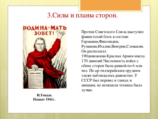 3.Силы и планы сторон.   Против Советского Союза выступил фашистский блок в составе Германии,Финляндии, Румынии,Италии,Венгрии,Словакии.Он располагал 190дивизиями.Красная Армия имела 170 дивизий.Численность войск с обеих сторон была равной-по 6 млн чел. По ар-тиллерийским орудиям также наблюдалось равенство. У СССР был перевес в танках и авиации, но немецкая техника была лучше.  И.Тоидзе. Плакат 1941г.